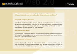 Online Reputation Ma
                                                         Vorteile

Berlin
                                                                                            Wikis
                  Monetarisierung
Wieso, weshalb, warum sollte Ihr Unternehmen twittern?


Mehr Traffic auf Ihren Webseiten
                                                                      Businessplä
Mundpropaganda
Jeden Tweet, den Sie über Twitter absetzen, steht als einzelne Subdomain dar und wird von
den Suchmachinen ausgelesen. Das heißt, Sie betreiben automatisch Suchmaschinenopti-




                                                                     Web
mierung und sorgen durch Linktipps (Z.B. für neue Blogbeiträge oder Neuigkeiten in Ihrem
Unternehmen) für mehr Besucher auf Ihren Webseiten.


Mehr Fans für Ihre Marke



      Webcasting
Durch sinnvolle, authentische Beiträge in einem ausgewogenen Verhältnis zwischen Un-
terhaltung und Nutzwert, gewinnen Sie das Vertrauen Ihrer Follower und machen diese im
besten Fall zu Ihren Markenbotschaftern.


Mehr Reichweite im Internet



    Social Media Optimization
Beachten Sie, dass Ihre Tweets die entlegendsten Winkel des Internet erreichen, was mit
Ihren Hausmedien nur schwer machbar wäre. Nach aktuellen Schätzungen, umfasste die
Twitter-Gemeinde im Mai 2009 etwa 37,3 Millionen Nutzer weltweit mit steigender Tendenz.
                                                                                            Online-P

                                    SEO
 