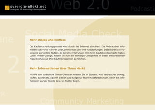 anagement
                              Konzepte

      Social Media Check
äne   Mehr Dialog und Einfluss

      Der Kaufentscheidungsprozess wird durch das Internet stimuliert. Die Verbraucher infor-
      mieren sich vorab in Foren und Communities über ihre Anschaffungen. Dabei hören Sie vor-

                                Human Branding

     2.0
      wiegend auf andere Nutzer, die bereits Erfahrungen mit ihrem Kaufobjekt gemacht haben.
      Durch Twitter-Dialoge, haben Sie nun die einmalige Gelegenheit in dieser entscheidenden
      Phase Einfluss auf Ihre Kaufinteressenten zu nehmen.




                                                Podcasting
      Mehr Informationen über Ihren Markt

      Mithilfe von zusätzliche Twitter-Diensten erleben Sie in Echtzeit, was Verbraucher bewegt,
      kaufen, suchen etc. Sparen Sie sich das Budget für teure Marktforschungen, wenn die Infor-



      Twitter Studie
      mationen auf der Straße bzw. bei Twitter liegen.




PR
               Community Marketing
 