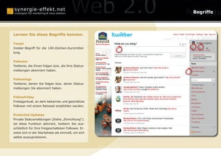 Online Reputation Ma
                                                                     Begriffe

                Berlin
Lernen Sie diese Begriffe kennen.                                    Wikis
Tweet                                   Monetarisierung
Insider-Begriff für die 140-Zeichen-Kurzmittei-


                                                              Businessplä
lung.


Follower

                 Mundpropaganda
Twitterer, die Ihnen folgen bzw. die Ihre Status-
meldungen abonniert haben.




                                                              Web
Followings
Twitterer, denen Sie folgen bzw. deren Status-
meldungen Sie abonniert haben.


Fellowfriday
                           Webcasting
Freitagsritual, an dem bekannte und geschätzte
Follower mit einem Retweet empfohlen werden.


Protected Updates
Private Statusmeldungen (Siehe „Einrichtung“).


                        Social Media Optimization
Ist diese Funktion aktiviert, twittern Sie aus-
schließich für Ihre freigeschalteten Follower. Er-
weist sich in der Startphase als sinnvoll, um sich
selbst auszuprobieren.
                                                                     Online-P

                                                     SEO
 
