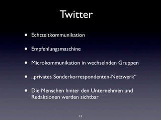 Twitter
•   Echtzeitkommunikation

•   Empfehlungsmaschine

•   Microkommunikation in wechselnden Gruppen

•   „privates Sonderkorrespondenten-Netzwerk“

•   Die Menschen hinter den Unternehmen und
    Redaktionen werden sichtbar


                      13
 