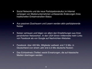 •   Social Networks und die neue Partizipationskultur im Internet
    verlangen von Medienunternehmen umfassende Änderungen ihres
    traditionellen Einbahnstraßen-Status


•   Aus passiven Zuschauern und Lesern werden aktiv partizipierende
    Nutzer


•   Nutzer vertrauen und folgen vor allem den Empfehlungen aus ihren
    persönlichen Netzwerken. In den USA führen mittlerweile mehr Links
    von Facebook als von Google auf Nachrichten-Websites


•   Facebook: über 400 Mio. Mitglieder weltweit, erst 7,5 Mio. in
    Deutschland (vor einem Jahr erst 2,5 Mio deutsche Nutzer)

•   Das Echtzeitnetz (Twitter) weckt Erwartungen, die auf klassische
    Medien übertragen werden




                                  15
 