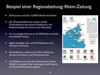 Beispiel einer Regionalzeitung: Rhein-Zeitung
•   30 Accounts und über 15.000 Follower bei Twitter

•   alle 18 Lokalredaktionen twittern, beide
    Chefredakteure plus weitere Redakteure und
    Redaktionenplus ein Account des Newsdesk

•   nur ein einziger Account ist ein RSS-Feed, ansonsten
    ausschließlich Dialog

•   täglich beteiligen sich rund 50 Redakteure und
    Volontäre bei Twitter

•   alle Redakteure haben ein beruﬂich deﬁniertes
    Account bei Twitter und Werkenntwen.de

•   ein Redakteur am zentralen Newsdesk ist nahezu
    Vollzeit im sozialen Netz unterwegs, mittelfristig ist
    ein Social-Media-Ressort geplant

                                                23
 