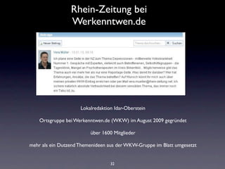 Rhein-Zeitung bei
                 Werkenntwen.de




                     Lokalredaktion Idar-Oberstein

    Ortsgruppe bei Werkenntwen.de (WKW) im August 2009 gegründet

                         über 1600 Mitglieder

mehr als ein Dutzend Themenideen aus der WKW-Gruppe im Blatt umgesetzt


                                  32
 