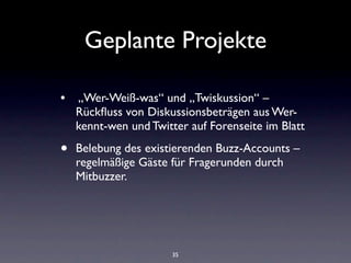 Geplante Projekte

•  „Wer-Weiß-was“ und „Twiskussion“ –
    Rückﬂuss von Diskussionsbeträgen aus Wer-
    kennt-wen und Twitter auf Forenseite im Blatt  

•   Belebung des existierenden Buzz-Accounts –
    regelmäßige Gäste für Fragerunden durch
    Mitbuzzer.




                       35
 