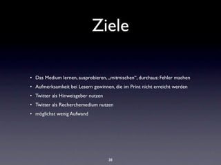 Ziele

• Das Medium lernen, ausprobieren, „mitmischen“, durchaus: Fehler machen
• Aufmerksamkeit bei Lesern gewinnen, die im Print nicht erreicht werden
• Twitter als Hinweisgeber nutzen
• Twitter als Recherchemedium nutzen
• möglichst wenig Aufwand




                                    38
 