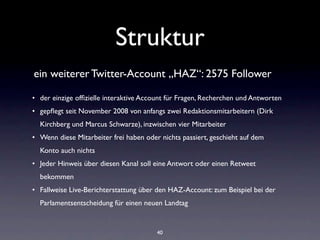 Struktur
ein weiterer Twitter-Account „HAZ“: 2575 Follower

• der einzige ofﬁzielle interaktive Account für Fragen, Recherchen und Antworten
• gepﬂegt seit November 2008 von anfangs zwei Redaktionsmitarbeitern (Dirk
  Kirchberg und Marcus Schwarze), inzwischen vier Mitarbeiter
• Wenn diese Mitarbeiter frei haben oder nichts passiert, geschieht auf dem
  Konto auch nichts
• Jeder Hinweis über diesen Kanal soll eine Antwort oder einen Retweet
  bekommen
• Fallweise Live-Berichterstattung über den HAZ-Account: zum Beispiel bei der
  Parlamentsentscheidung für einen neuen Landtag


                                        40
 