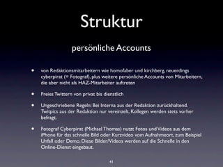 Struktur
                   persönliche Accounts

•   von Redaktionsmitarbeitern wie homofaber und kirchberg, neuerdings
    cyberpirat (= Fotograf), plus weitere persönliche Accounts von Mitarbeitern,
    die aber nicht als HAZ-Mitarbeiter auftreten

•   Freies Twittern von privat bis dienstlich

•   Ungeschriebene Regeln: Bei Interna aus der Redaktion zurückhaltend.
    Twitpics aus der Redaktion nur vereinzelt, Kollegen werden stets vorher
    befragt.

•   Fotograf Cyberpirat (Michael Thomas) nutzt Fotos und Videos aus dem
    iPhone für das schnelle Bild oder Kurzvideo vom Aufnahmeort, zum Beispiel
    Unfall oder Demo. Diese Bilder/Videos werden auf die Schnelle in den
    Online-Dienst eingebaut.

                                      41
 