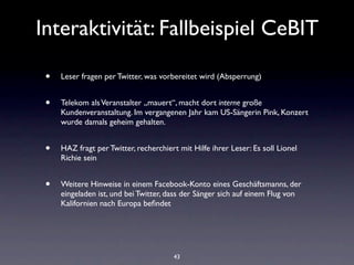 Interaktivität: Fallbeispiel CeBIT

 •   Leser fragen per Twitter, was vorbereitet wird (Absperrung)


 •   Telekom als Veranstalter „mauert“, macht dort interne große
     Kundenveranstaltung. Im vergangenen Jahr kam US-Sängerin Pink, Konzert
     wurde damals geheim gehalten.


 •   HAZ fragt per Twitter, recherchiert mit Hilfe ihrer Leser: Es soll Lionel
     Richie sein


 •   Weitere Hinweise in einem Facebook-Konto eines Geschäftsmanns, der
     eingeladen ist, und bei Twitter, dass der Sänger sich auf einem Flug von
     Kalifornien nach Europa beﬁndet




                                       43
 