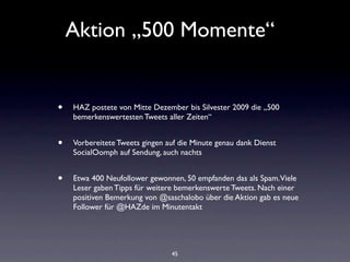 Aktion „500 Momente“


•   HAZ postete von Mitte Dezember bis Silvester 2009 die „500
    bemerkenswertesten Tweets aller Zeiten“


•   Vorbereitete Tweets gingen auf die Minute genau dank Dienst
    SocialOomph auf Sendung, auch nachts


•   Etwa 400 Neufollower gewonnen, 50 empfanden das als Spam. Viele
    Leser gaben Tipps für weitere bemerkenswerte Tweets. Nach einer
    positiven Bemerkung von @saschalobo über die Aktion gab es neue
    Follower für @HAZde im Minutentakt




                                45
 