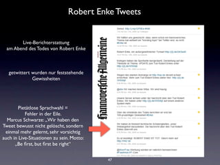 Robert Enke Tweets


        Live-Berichterstattung
  am Abend des Todes von Robert Enke



   getwittert wurden nur feststehende
              Gewissheiten




        Pietätlose Sprachwahl =
           Fehler in der Eile.
  Marcus Schwarze: „Wir haben den
Tweet bewusst nicht gelöscht, sondern
 einmal mehr gelernt, sehr vorsichtig
auch in Live-Situationen zu sein. Motto:
      „Be ﬁrst, but ﬁrst be right“


                                           47
 