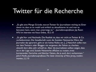 Twitter für die Recherche
•   „Es gibt eine Menge Gründe, warum Twitter für Journalisten wichtig ist. Einer
    davon ist, dass es so mobil und einfach zu aktualisieren ist und man es
    benutzen kann, wenn man unterwegs ist.“ - Journalismusprofessor Jay Rosen
    NYU im Interview mit Focus Online, 18.2.10

•   „Es gibt Vor- und Nachteile. Die Realität ist, dass wir nicht an Twitter & Co.
    vorbeikommen. Die Gesellschaft nutzt die Sozialen Netzwerke. Wenn der
    Journalist das ignoriert, geht er ein hohes Risiko ein. [...] Natürlich sollte man
    vor dem Twittern oder Bloggen nie vergessen, die Fakten zu checken,
    obwohl dort alles sehr schnell ist. Aber die Journalisten sollten zeigen, dass
    sie in der Lage sind, Soziale Netzwerke efﬁzient zu nutzen, trotz
    kursierender Gerüchte und falscher Fakten, die ja auch dort vorkommen.“
    John V. Pavlik, Journalismusprofessor, The State University of New Jersey, medien-
    monitor, 2.2.10



                                        54
 