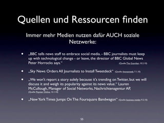 Quellen und Ressourcen ﬁnden
    Immer mehr Medien nutzen dafür AUCH soziale
                   Netzwerke:

•   „BBC tells news staff to embrace social media. - BBC journalists must keep
    up with technological change - or leave, the director of BBC Global News
    Peter Horrocks says.“                                      (Quelle: The Guardian, 10.2.10)



•   „Sky News Orders All Journalists to Install Tweetdeck“           (Quelle: thenextweb, 7.1.10)



•   „We won't report a story solely because it's trending on Twitter, but we will
    discuss it and weigh its popularity against its news value.“ Lauren
    McCullough, Manager of Social Networks, Nachrichtenagentur AP,
    (Quelle: Poynter Online, 12.1.10)


•   „New York Times Jumps On The Foursquare Bandwagon“ (Quelle: business insider, 9.2.10)




                                           55
 