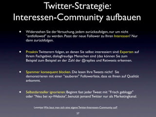 Twitter-Strategie:
Interessen-Community aufbauen
 •   Widerstehen Sie der Versuchung, jedem zurückzufolgen, nur um nicht
     ”entfollowed" zu werden. Passt der neue Follower zu Ihren Interessen? Nur
     dann zurückfolgen.


 •   Proaktiv Twitterern folgen, an denen Sie selbst interessiert sind: Experten auf
     Ihrem Fachgebiet, dialogfreudige Menschen sind (das können Sie zum
     Beispiel zum Beispiel an der Zahl der @replies und Retweets erkennen.


 •   Spammer konsequent blocken. Die lesen Ihre Tweets nicht! Sie
     demonstrieren mit einer ”sauberen" Followerliste, dass es Ihnen auf Qualität
     ankommt.


 •   Selbstdarsteller ignorieren: Beginnt fast jeder Tweet mit ”Frisch gebloggt"
     oder ”Neu bei xy-Website", benutzt jemand Twitter nur als Marketingkanal.

          Lesetipp: Wie baut man sich eine eigene Twitter-Interessen-Community auf?

                                               57
 