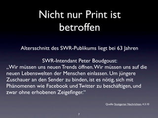 Nicht nur Print ist
                 betroffen
      Altersschnitt des SWR-Publikums liegt bei 63 Jahren

              SWR-Intendant Peter Boudgoust:
„Wir müssen uns neuen Trends öffnen. Wir müssen uns auf die
neuen Lebenswelten der Menschen einlassen. Um jüngere
Zuschauer an den Sender zu binden, ist es nötig, sich mit
Phänomenen wie Facebook und Twitter zu beschäftigen, und
zwar ohne erhobenen Zeigeﬁnger.“

                                          Quelle: Stuttgarter Nachrichten, 4.3.10


                              7
 