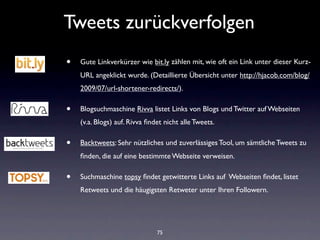 Tweets zurückverfolgen
•   Gute Linkverkürzer wie bit.ly zählen mit, wie oft ein Link unter dieser Kurz-
    URL angeklickt wurde. (Detaillierte Übersicht unter http://hjacob.com/blog/
    2009/07/url-shortener-redirects/).

•   Blogsuchmaschine Rivva listet Links von Blogs und Twitter auf Webseiten
    (v.a. Blogs) auf. Rivva ﬁndet nicht alle Tweets.

•   Backtweets: Sehr nützliches und zuverlässiges Tool, um sämtliche Tweets zu
    ﬁnden, die auf eine bestimmte Webseite verweisen.

•   Suchmaschine topsy ﬁndet getwitterte Links auf Webseiten ﬁndet, listet
    Retweets und die häugigsten Retweter unter Ihren Followern.




                               75
 