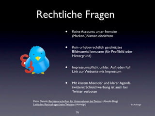 Rechtliche Fragen
                            •     Keine Accounts unter fremden
                                  (Marken-)Namen einrichten


                            •     Kein urheberrechtlich geschütztes
                                  Bildmaterial benutzen (für Proﬁlbild oder
                                  Hintergrund)


                            •     Impressumspﬂicht unklar. Auf jeden Fall
                                  Link zur Webseite mit Impressum


                            •     Mit klarem Absender und klarer Agenda
                                  twittern: Schleichwerbung ist auch bei
                                  Twitter verboten

Mehr Details: Rechtsvorschriften für Unternehmen bei Twitter (Absolit-Blog)
Leitfaden: Rechtsfragen beim Twittern (Advisign)                              Illu: Advisign


                                      76
 