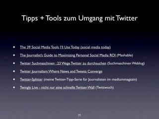 Tipps + Tools zum Umgang mit Twitter


•   The 39 Social Media Tools I’ll Use Today (social media today)

•   The Journalist’s Guide to Maximizing Personal Social Media ROI (Mashable)

•   Twitter Suchmaschinen : 23 Wege Twitter zu durchsuchen (Suchmaschinen Weblog)

•   Twitter Journalism: Where News and Tweets Converge

•   Twitter-Splitter (meine Twitter-Tipp-Serie für Journalisten im mediummagazin)

•   Twingly Live - nicht nur eine schnelle Twitter-Wall (Twittwoch)




                                           77
 