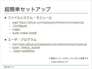 超簡単セットアップ
•

ファイルシステム・モジュール

-

•

wget https://github.com/kaizawa/iumfs/archive/master.zip

./conﬁgure
make
sudo make install

!

ユーザ・プログラム
- wget https://github.com/kaizawa/iumfs-twitterfs/archive/master.zip
- sudo ./setup_autofs
- ./start-twitterfsd
※ 開発パッケージが入っていること前提です 
# pkg install gcc-45

 