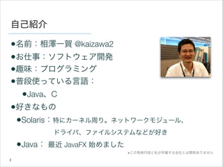自己紹介

•名前：相澤一賀 @kaizawa2
•お仕事：ソフトウェア開発
•趣味：プログラミング
•普段使っている言語：
•Java、C
•好きなもの
•Solaris：特にカーネル周り。ネットワークモジュール、 
ドライバ、ファイルシステムなどが好き

•Java： 最近 JavaFX 始めました
※この発表内容と私が所属する会社とは関係ありません
2

 