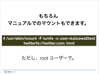 もちろん
マニュアルでのマウントもできます。
# /usr/sbin/mount -F iumfs -o user=kaizawa2test
twitterfs://twitter.com /mnt

ただし、root ユーザーで。

 