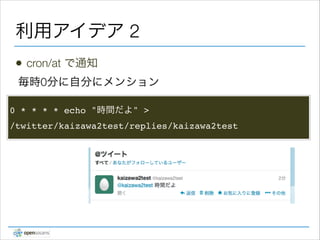 利用アイデア 2
•

cron/at で通知

毎時0分に自分にメンション
0 * * * * echo "時間だよ" > !
/twitter/kaizawa2test/replies/kaizawa2test

 