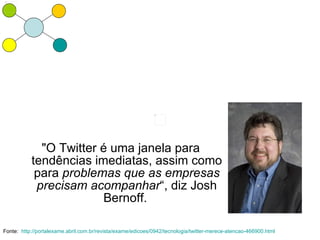 "O Twitter é uma janela para
           tendências imediatas, assim como
            para problemas que as empresas
            precisam acompanhar“, diz Josh
                        Bernoff.

Fonte: http://portalexame.abril.com.br/revista/exame/edicoes/0942/tecnologia/twitter-merece-atencao-466900.html
 