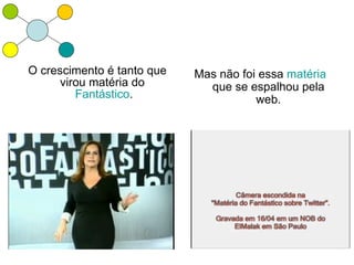 O crescimento é tanto que   Mas não foi essa matéria
      virou matéria do        que se espalhou pela
         Fantástico.                   web.
 