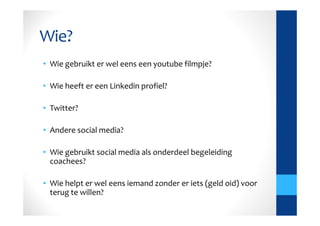 Wie?
• Wie gebruikt er wel eens een youtube filmpje?

• Wie heeft er een Linkedin profiel?

• Twitter?

• Andere social media?

• Wie gebruikt social media als onderdeel begeleiding
  coachees?

• Wie helpt er wel eens iemand zonder er iets (geld oid) voor
  terug te willen?
 