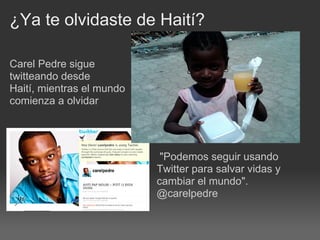 ¿Ya te olvidaste de Haití?

Carel Pedre sigue
twitteando desde
Haití, mientras el mundo
comienza a olvidar




                            "Podemos seguir usando
                           Twitter para salvar vidas y
                           cambiar el mundo".
                           @carelpedre
 