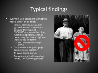 Typical findings
• Women use standard variables
more often than men.
– In fact, early dialectologists
ignored women completely
because they wanted
“NORMS”—non-mobile, older,
rural male speakers, seen as
preserving the purest regional
(non-standard) forms
• See Chambers and Trudgill
(1980).
– Did they do it for prestige (to
acquire social capital)?
– To avoid losing status?
– Are women actually creating
norms, not following them?
 