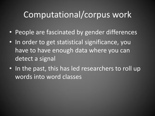 Computational/corpus work
• People are fascinated by gender differences
• In order to get statistical significance, you
have to have enough data where you can
detect a signal
• In the past, this has led researchers to roll up
words into word classes
 