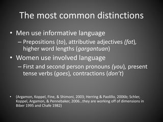 The most common distinctions
• Men use informative language
– Prepositions (to), attributive adjectives (fat),
higher word lengths (gargantuan)
• Women use involved language
– First and second person pronouns (you), present
tense verbs (goes), contractions (don’t)
• (Argamon, Koppel, Fine, & Shimoni, 2003; Herring & Paolillo, 2006b; Schler,
Koppel, Argamon, & Pennebaker, 2006…they are working off of dimensions in
Biber 1995 and Chafe 1982)
 