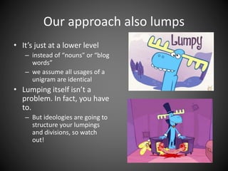 Our approach also lumps
• It’s just at a lower level
– instead of “nouns” or “blog
words”
– we assume all usages of a
unigram are identical
• Lumping itself isn’t a
problem. In fact, you have
to.
– But ideologies are going to
structure your lumpings
and divisions, so watch
out!
 