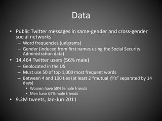 Data
• Public Twitter messages in same-gender and cross-gender
social networks
– Word frequencies (unigrams)
– Gender (induced from first names using the Social Security
Administration data)
• 14,464 Twitter users (56% male)
– Geolocated in the US
– Must use 50 of top 1,000 most frequent words
– Between 4 and 100 ties (at least 2 “mutual @’s” separated by 14
days)
• Women have 58% female friends
• Men have 67% male friends
• 9.2M tweets, Jan-Jun 2011
 