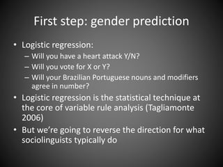 First step: gender prediction
• Logistic regression:
– Will you have a heart attack Y/N?
– Will you vote for X or Y?
– Will your Brazilian Portuguese nouns and modifiers
agree in number?
• Logistic regression is the statistical technique at
the core of variable rule analysis (Tagliamonte
2006)
• But we’re going to reverse the direction for what
sociolinguists typically do
 