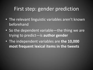 First step: gender prediction
• The relevant linguistic variables aren’t known
beforehand
• So the dependent variable—the thing we are
trying to predict—is author gender
• The independent variables are the 10,000
most frequent lexical items in the tweets
 