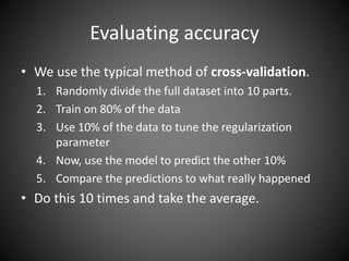 Evaluating accuracy
• We use the typical method of cross-validation.
1. Randomly divide the full dataset into 10 parts.
2. Train on 80% of the data
3. Use 10% of the data to tune the regularization
parameter
4. Now, use the model to predict the other 10%
5. Compare the predictions to what really happened
• Do this 10 times and take the average.
 