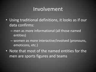 Involvement
• Using traditional definitions, it looks as if our
data confirms:
– men as more informational (all those named
entities)
– women as more interactive/involved (pronouns,
emoticons, etc.)
• Note that most of the named entities for the
men are sports figures and teams
 