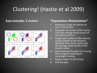 Clustering! (Hastie et al 2009)
Easy example: 2 clusters “Expectation Maximization”
1. Randomly assign all authors to
one of 20 clusters
2. Calculate the center of the cluster
from the average word counts of
all authors put in it
3. Assign each author to the nearest
cluster, based on the distance
between their word counts and
the average word counts of the
cluster center
4. Keep iterating through this moving
from random clustering to
meaningful clusters
5. Repeat steps 1-4 (25 times)
6. Pick the best
 
