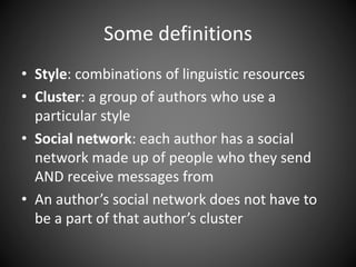 Some definitions
• Style: combinations of linguistic resources
• Cluster: a group of authors who use a
particular style
• Social network: each author has a social
network made up of people who they send
AND receive messages from
• An author’s social network does not have to
be a part of that author’s cluster
 