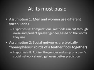 At its most basic
• Assumption 1: Men and women use different
vocabularies
– Hypothesis I: Computational methods can cut through
noise and predict speaker gender based on the words
they use
• Assumption 2: Social networks are typically
“homophilous” (birds of a feather flock together)
– Hypothesis II: Adding the gender make-up of a user’s
social network should get even better prediction
 