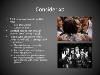 Consider xo
• A lot more women use xo than
men
– 11% of all women
– 2.5% of all men
• But that means that 89% of
women aren’t using it at all.
• People who use xo are three
times more likely to use ttyl (‘talk
to you later’)
– The style is more commonly
adopted by women
– But there’s other stuff going on
here: age, job, etc.
– It’s not clear that gender is even
the most important, it’s just that
we’re starting with gender-colored
glasses
 
