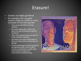 Erasure!
• Clusters are highly gendered
• For example, let’s consider
clusters made up of 60% or more
of people of the same gender
– That covers 82.95% of all the
authors
– But what about the 1,242 men
who are part of female-majority
clusters?
– The 1,052 women who are part of
male-majority clusters?
– Are they just noise? Odd-balls? Is
there no structure to what they’re
doing?
– These people are using language to
do identity work, even as they
construct identities at odds with
conventional notions of
masculinity and femininity.
 