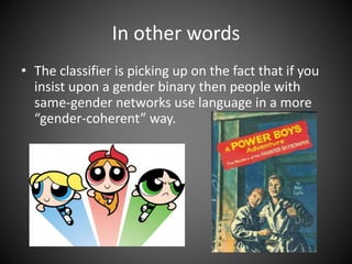 In other words
• The classifier is picking up on the fact that if you
insist upon a gender binary then people with
same-gender networks use language in a more
“gender-coherent” way.
 