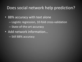 Does social network help prediction?
• 88% accuracy with text alone
– Logistic regression, 10-fold cross-validation
– State-of-the-art accuracy
• Add network information…
– Still 88% accuracy
 