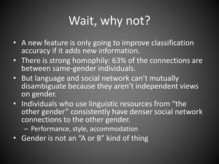 Wait, why not?
• A new feature is only going to improve classification
accuracy if it adds new information.
• There is strong homophily: 63% of the connections are
between same-gender individuals.
• But language and social network can’t mutually
disambiguate because they aren’t independent views
on gender.
• Individuals who use linguistic resources from “the
other gender” consistently have denser social network
connections to the other gender.
– Performance, style, accommodation
• Gender is not an “A or B” kind of thing
 