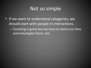 Not so simple
• If we want to understand categories, we
should start with people in interactions.
– Counting is great but we have to watch our bins
and investigate them, too.
 