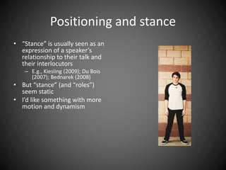 Positioning and stance
• “Stance” is usually seen as an
expression of a speaker’s
relationship to their talk and
their interlocutors
– E.g., Kiesling (2009); Du Bois
(2007); Bednarek (2008)
• But “stance” (and “roles”)
seem static
• I’d like something with more
motion and dynamism
 