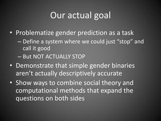 Our actual goal
• Problematize gender prediction as a task
– Define a system where we could just “stop” and
call it good
– But NOT ACTUALLY STOP
• Demonstrate that simple gender binaries
aren’t actually descriptively accurate
• Show ways to combine social theory and
computational methods that expand the
questions on both sides
 