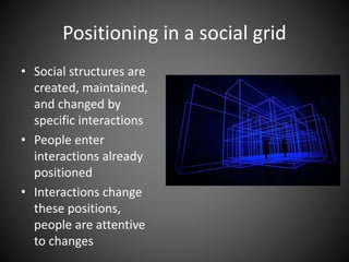 Positioning in a social grid
• Social structures are
created, maintained,
and changed by
specific interactions
• People enter
interactions already
positioned
• Interactions change
these positions,
people are attentive
to changes
 